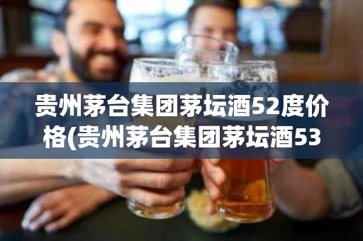 贵州茅台集团茅坛酒52度价格(贵州茅台集团茅坛酒53°c价格)