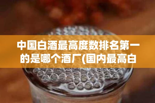 中国白酒最高度数排名第一的是哪个酒厂(国内最高白酒度数)