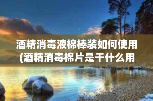 酒精消毒液棉棒装如何使用(酒精消毒棉片是干什么用的?)