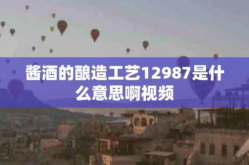酱酒的酿造工艺12987是什么意思啊视频