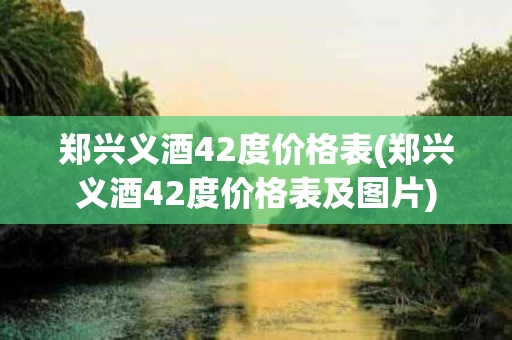 郑兴义酒42度价格表(郑兴义酒42度价格表及图片)