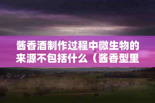 酱香酒制作过程中微生物的来源不包括什么（酱香型里面有多少种微生物）