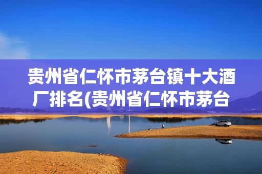 贵州省仁怀市茅台镇十大酒厂排名(贵州省仁怀市茅台镇十大酒厂排名榜)
