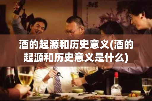 酒的起源和历史意义(酒的起源和历史意义是什么)