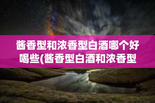 酱香型和浓香型白酒哪个好喝些(酱香型白酒和浓香型白酒口感的区别)