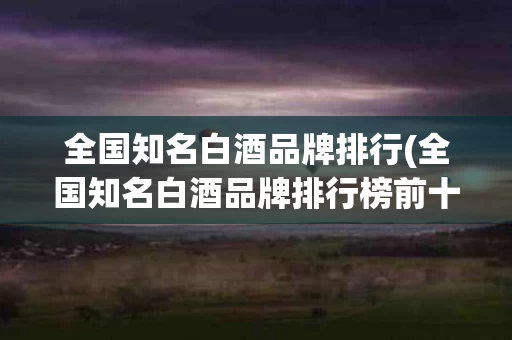 全国知名白酒品牌排行(全国知名白酒品牌排行榜前十名)