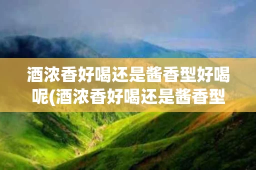酒浓香好喝还是酱香型好喝呢(酒浓香好喝还是酱香型好喝呢女生)