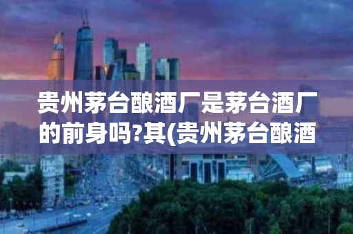 贵州茅台酿酒厂是茅台酒厂的前身吗?其(贵州茅台酿酒厂历史)