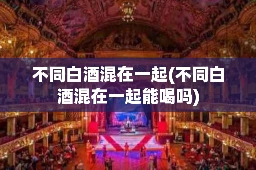 不同白酒混在一起(不同白酒混在一起能喝吗)