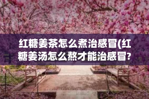 红糖姜茶怎么煮治感冒(红糖姜汤怎么熬才能治感冒?)