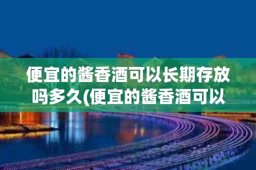 便宜的酱香酒可以长期存放吗多久(便宜的酱香酒可以长期存放吗多久不坏)