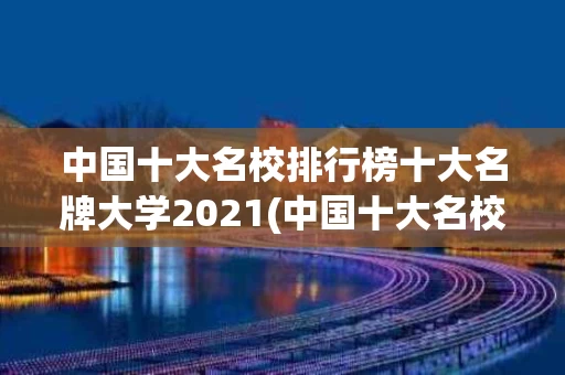 中国十大名校排行榜十大名牌大学2021(中国十大名校排行榜十大名牌大学2023录取分数线)