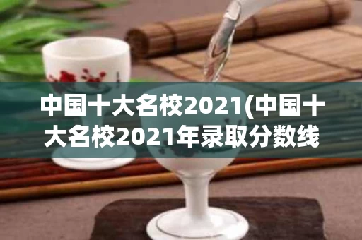 中国十大名校2021(中国十大名校2021年录取分数线)
