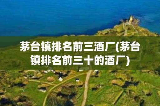 茅台镇排名前三酒厂(茅台镇排名前三十的酒厂)