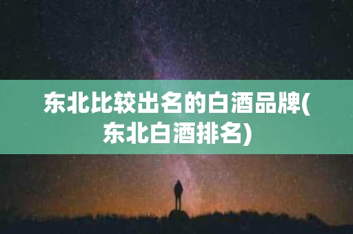 东北比较出名的白酒品牌(东北白酒排名)