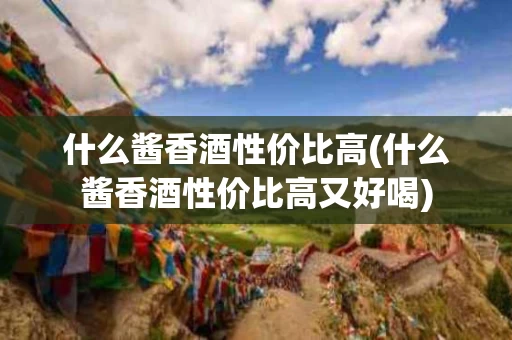 什么酱香酒性价比高(什么酱香酒性价比高又好喝)