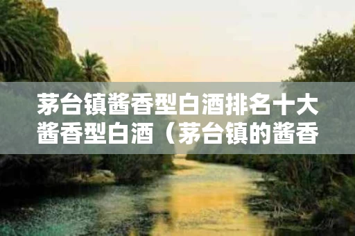 茅台镇酱香型白酒排名十大酱香型白酒（茅台镇的酱香型酒排名）