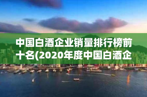 中国白酒企业销量排行榜前十名(2020年度中国白酒企业排行榜)