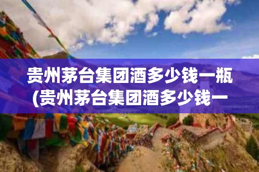 贵州茅台集团酒多少钱一瓶(贵州茅台集团酒多少钱一瓶泸州老窖)