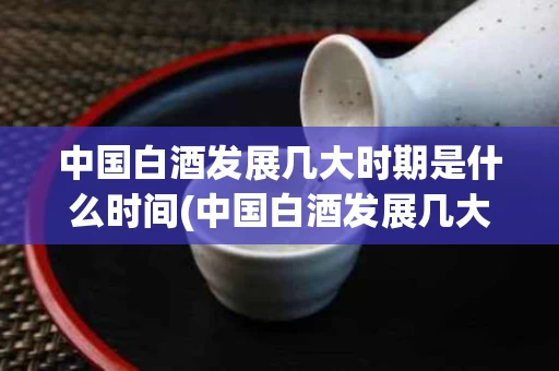 中国白酒发展几大时期是什么时间(中国白酒发展几大时期是什么时间的)