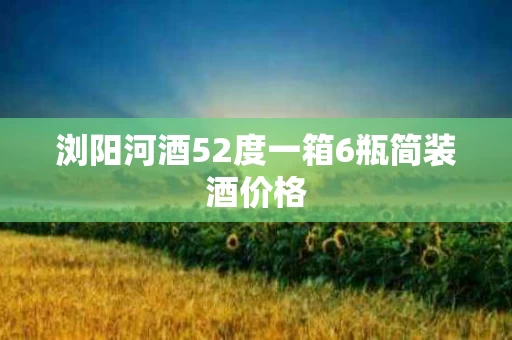 浏阳河酒52度一箱6瓶简装酒价格
