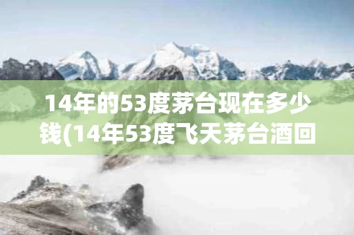 14年的53度茅台现在多少钱(14年53度飞天茅台酒回收多少钱)