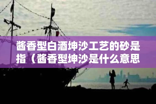 酱香型白酒坤沙工艺的砂是指（酱香型坤沙是什么意思）