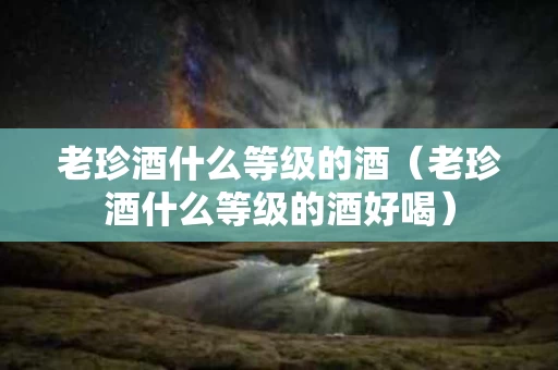 老珍酒什么等级的酒（老珍酒什么等级的酒好喝）