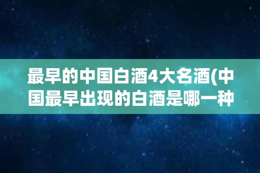 最早的中国白酒4大名酒(中国最早出现的白酒是哪一种)