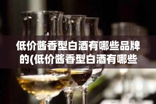 低价酱香型白酒有哪些品牌的(低价酱香型白酒有哪些品牌的好喝)