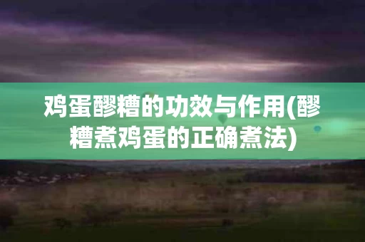 鸡蛋醪糟的功效与作用(醪糟煮鸡蛋的正确煮法)