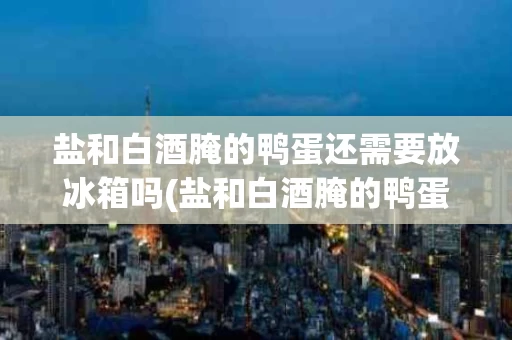 盐和白酒腌的鸭蛋还需要放冰箱吗(盐和白酒腌的鸭蛋还需要放冰箱吗多久)
