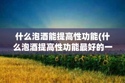 什么泡酒能提高性功能(什么泡酒提高性功能最好的一种)