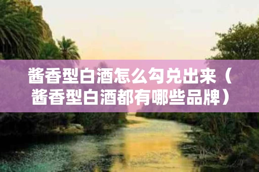 酱香型白酒怎么勾兑出来（酱香型白酒都有哪些品牌）