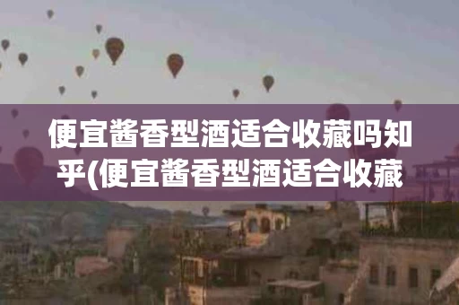 便宜酱香型酒适合收藏吗知乎(便宜酱香型酒适合收藏吗知乎推荐)