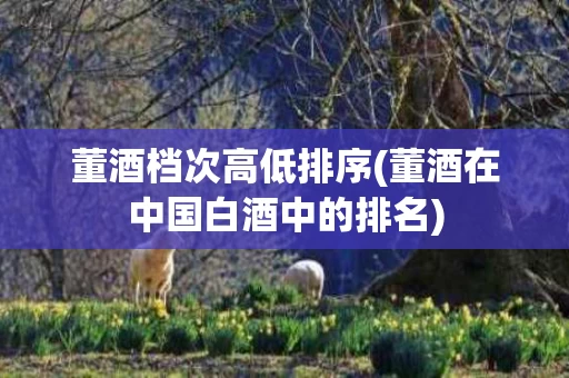 董酒档次高低排序(董酒在中国白酒中的排名)