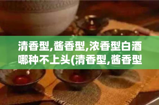 清香型,酱香型,浓香型白酒哪种不上头(清香型,酱香型,浓香型白酒哪种适合收藏)
