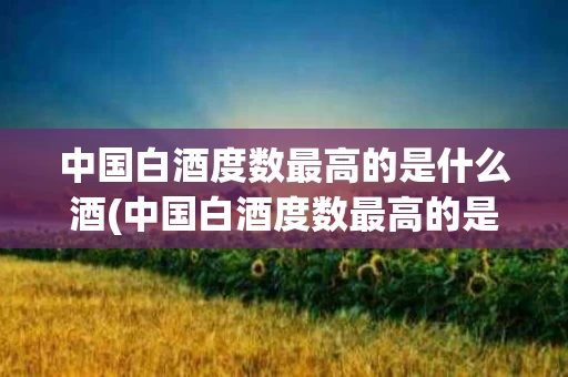 中国白酒度数最高的是什么酒(中国白酒度数最高的是什么酒啊)