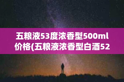 五粮液53度浓香型500ml价格(五粮液浓香型白酒52度500ml价格2021)