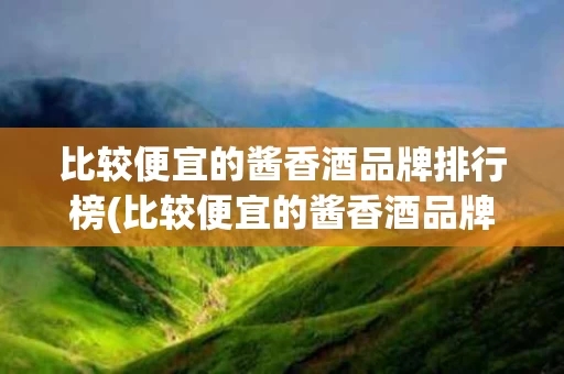 比较便宜的酱香酒品牌排行榜(比较便宜的酱香酒品牌排行榜有哪些)