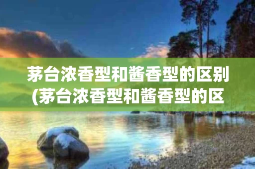 茅台浓香型和酱香型的区别(茅台浓香型和酱香型的区别是什么)