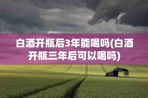 白酒开瓶后3年能喝吗(白酒开瓶三年后可以喝吗)
