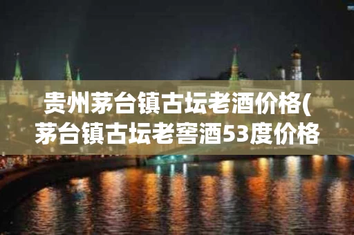 贵州茅台镇古坛老酒价格(茅台镇古坛老窖酒53度价格)