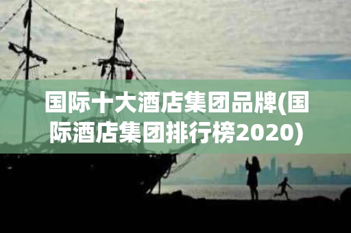 国际十大酒店集团品牌(国际酒店集团排行榜2020)