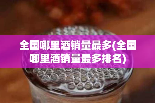 全国哪里酒销量最多(全国哪里酒销量最多排名)
