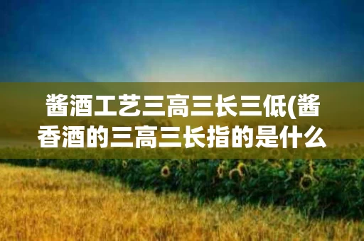 酱酒工艺三高三长三低(酱香酒的三高三长指的是什么)