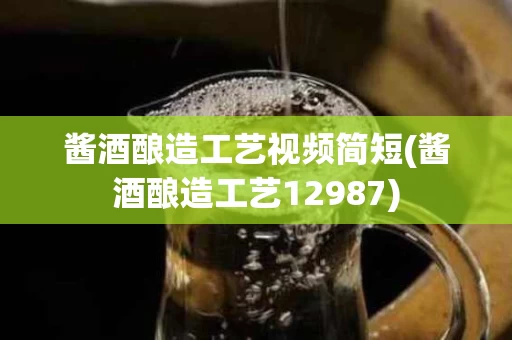酱酒酿造工艺视频简短(酱酒酿造工艺12987)