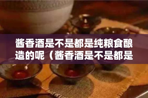 酱香酒是不是都是纯粮食酿造的呢（酱香酒是不是都是纯粮食酿造的呢）