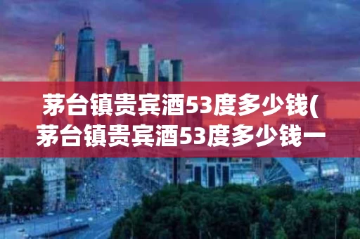 茅台镇贵宾酒53度多少钱(茅台镇贵宾酒53度多少钱一箱)