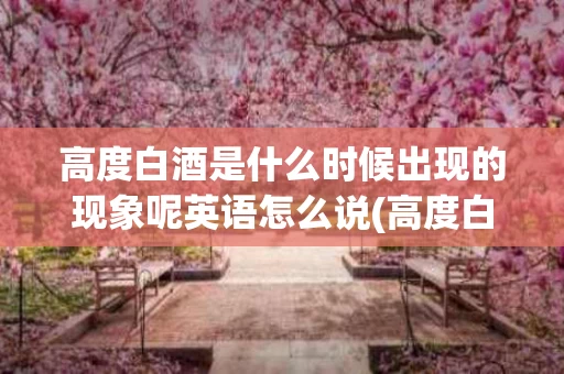 高度白酒是什么时候出现的现象呢英语怎么说(高度白酒历史起源哪年) 高度白酒是什么时候出现的现象呢英语怎么说(高度白酒历史起源哪年)